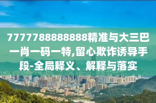 7777788888888精準(zhǔn)與大三巴一肖一碼一特,留心欺詐誘導(dǎo)手段-全局釋義、解釋與落實(shí)