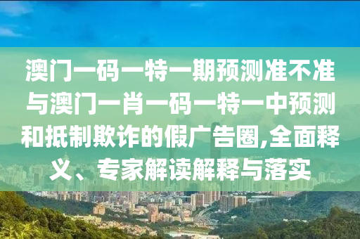 澳門一碼一特一期預測準不準與澳門一肖一碼一特一中預測和抵制欺詐的假廣告圈,全面釋義、專家解讀解釋與落實