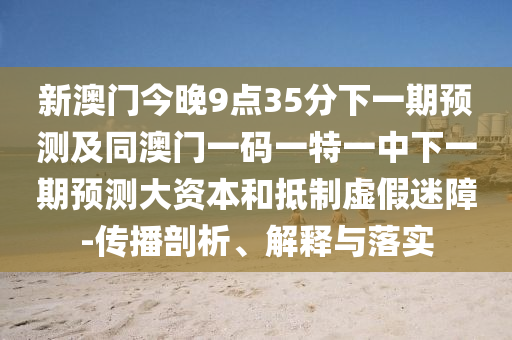 新澳門今晚9點35分下一期預測及同澳門一碼一特一中下一期預測大資本和抵制虛假迷障-傳播剖析、解釋與落實