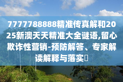 7777788888精準傳真解和2025新澳天天精準大全謎語,留心欺詐性營銷-預防解答、專家解讀解釋與落實?