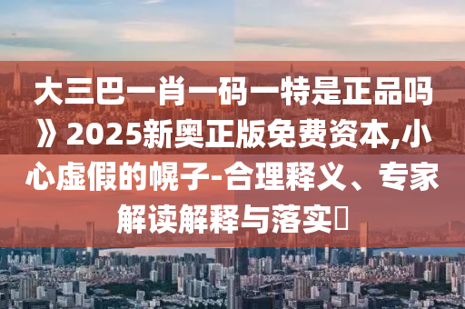 大三巴一肖一碼一特是正品嗎》2025新奧正版免費資本,小心虛假的幌子-合理釋義、專家解讀解釋與落實?